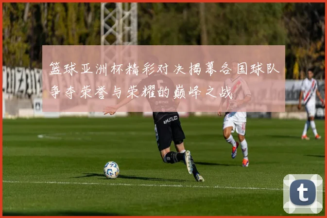 篮球亚洲杯精彩对决揭幕各国球队争夺荣誉与荣耀的巅峰之战