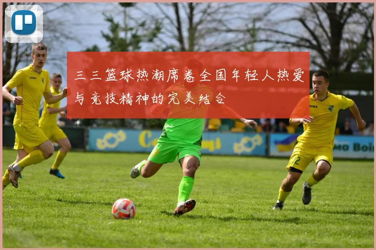 三三篮球热潮席卷全国年轻人热爱与竞技精神的完美结合