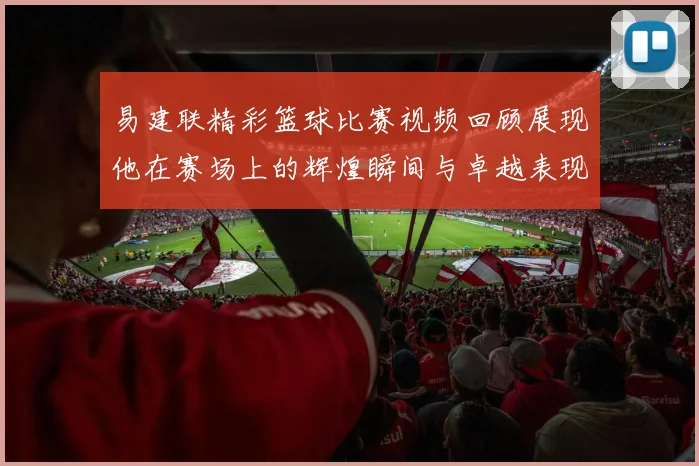 易建联精彩篮球比赛视频回顾展现他在赛场上的辉煌瞬间与卓越表现