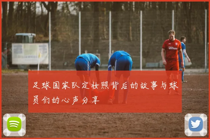 足球国家队定妆照背后的故事与球员们的心声分享
