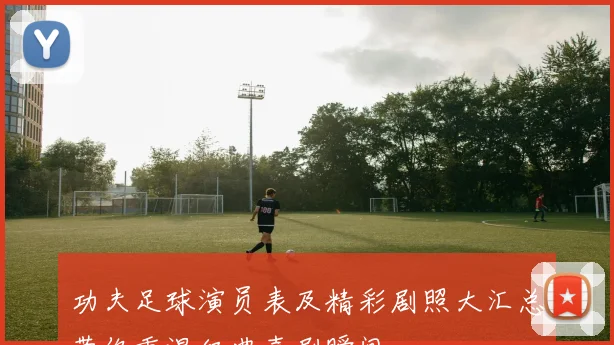 功夫足球演员表及精彩剧照大汇总带你重温经典喜剧瞬间